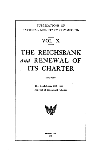 handle is hein.tera/natimonc0010 and id is 1 raw text is: PUBLICATIONS OF
NATIONAL MONETARY COMMISSION
VOL. X
THE REICHSBANK
and RENEWAL OF
ITS CHARTER
INCLUDING
The Reichsbank, x876-19oo
Renewal of Reichsbank Charter

WASHINGTON
1911


