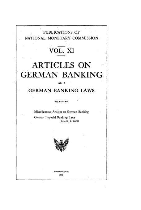 handle is hein.tera/natimonc0011 and id is 1 raw text is: PUBLICATIONS OF
NATIONAL MONETARY COMMISSION.
VOL. XI
ARTICLES ON
GERMAN BANKING
AND
.GERMAN BANKING LAWS
-INCLUDING
Miscellaneous Articles on German Banking
German Imperial Banking Laws
Edited by R. KOCH

WASHINGTON
1911


