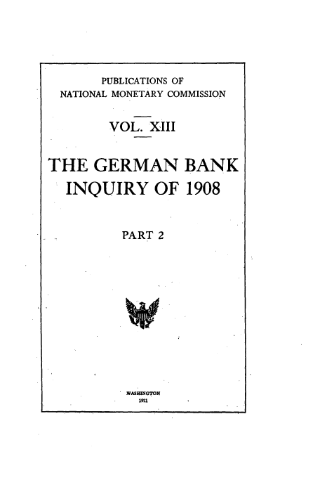 handle is hein.tera/natimonc0013 and id is 1 raw text is: PUBLICATIONS OF
NATIONAL MONETARY COMMISSION
VOL. XIII
THE GERMAN BANK
INQUIRY OF 1908
PART 2

WASWGTON
1911


