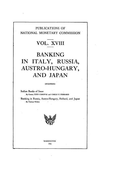 handle is hein.tera/natimonc0018 and id is 1 raw text is: PUBLICATIONS OF
NATIONAL MONETARY COMMISSION
VOL. XVIII
BANKING
IN ITALY, RUSSIA,
AUSTRO-HUNGARY,
AND JAPAN
INCLUDING
Italian Banks of Issue
By Comm. TITO CANOVAI and CARLO F. FERRARIS
'Banking in Russia, Austro-Hungary, Holland, and Japan
By Various Writers

WASHINGTON
1911


