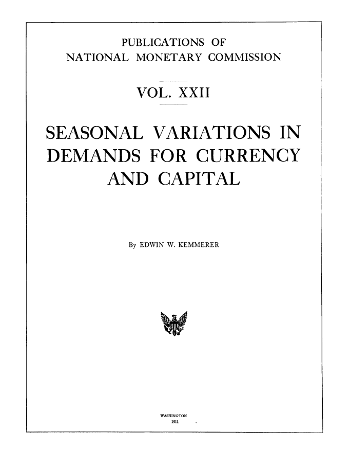 handle is hein.tera/natimonc0022 and id is 1 raw text is: PUBLICATIONS OF
NATIONAL MONETARY COMMISSION
VOL. XXII
SEASONAL VARIATIONS IN
DEMANDS FOR CURRENCY
AND CAPITAL
By EDWIN W. KEMMERER

WASHINGTON
1911


