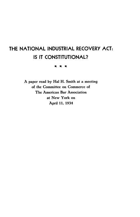 handle is hein.tera/natindd0001 and id is 1 raw text is: THE NATIONAL INDUSTRIAL RECOVERY ACT:
IS IT CONSTITUTIONAL?
A paper read by Hal H. Smith at a meeting
of the Committee on Commerce of
The American Bar Association
at New York on
April 11, 1934


