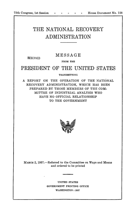 handle is hein.tera/natrcvdm0001 and id is 1 raw text is: 


75th Congress, 1st Session         House Document No. 158


THE   NATIONAL RECOVERY

      ADMINISTRATION


RESERVED


MESSAGE

   FROM THE


PRESIDENT OF THE UNITED STATES

                  TRANSMITTING

 A REPORT  ON THE  OPERATION OF THE NATIONAL
   RECOVERY ADMINISTRATION, WHICH HAS BEEN
   PREPARED  BY THOSE MEMBERS OF THE COM-
      MITTEE OF INDUSTRIAL ANALYSIS WHO
         HAVE NO OFFICIAL RELATIONSHIP
             TO THE GOVERNMENT


















 MARCH 2, 1937.-Referred to the Committee on Ways and Means
              and ordered to be printed


     UNITED STATES
GOVERNMENT PRINTING OFFICE
    WASHINGTON: 1937


