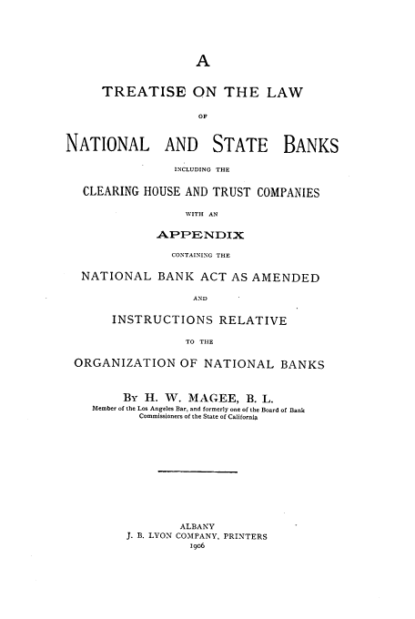 handle is hein.tera/natsbacl0001 and id is 1 raw text is: TREATISE ON THE LAW
OF
NATIONAL AND STATE BANKS
INCLUDING THE
CLEARING HOUSE AND TRUST COMPANIES
WITH AN
APPENDIX
CONTAINING THE
NATIONAL BANK ACT AS AMENDED
AND
INSTRUCTIONS RELATIVE
TO THE
ORGANIZATION OF NATIONAL BANKS
By H. W. MAGEE, B. L.
Member of the Los Angeles Bar, and formerly one of the Board of Bank
Commissioners of the State of California
ALBANY
J. B. LYON COMPANY, PRINTERS
19o6


