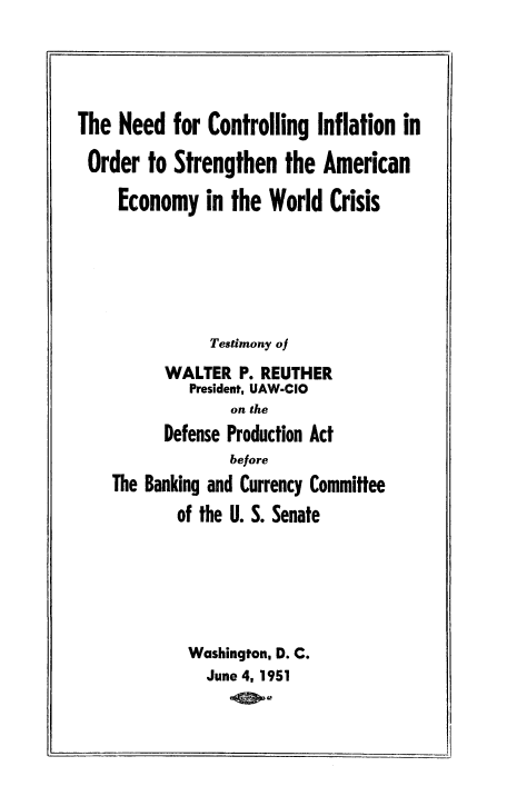 handle is hein.tera/necinfosam0001 and id is 1 raw text is: 





The Need for Controlling Inflation in

Order to Strengthen the American

     Economy in the World Crisis






                Testimony of
          WALTER P. REUTHER
             President, UAW-CIO
                  on the
          Defense Production Act
                  before
    The Banking and Currency Committee
            of the U. S. Senate






            Washington, D. C.
               June 4, 1951


. I


