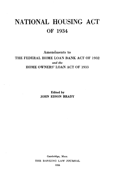 handle is hein.tera/nhsat0001 and id is 1 raw text is: 




NATIONAL HOUSING ACT

             OF 1934





             Amendments to
THE FEDERAL HOME LOAN BANK ACT OF 1.932
                and the
     HOME OWNERS' LOAN ACT OF 1933






               Edited by
           JOHN EDSON BRADY















             Cambridge, Mass.
        THE BANKING LAW JOUINAL
                 1934


