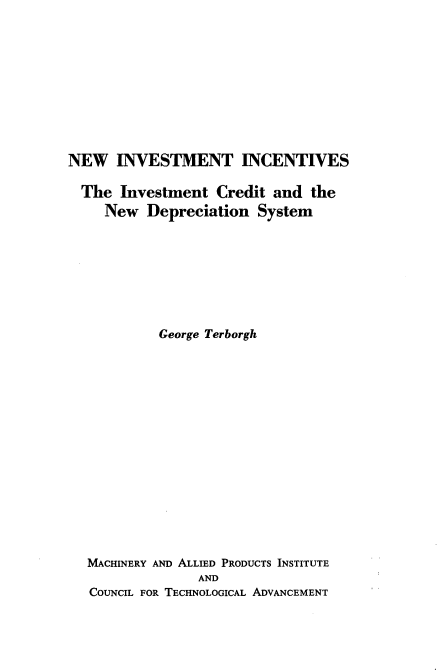handle is hein.tera/ninvitv0001 and id is 1 raw text is: 










NEW INVESTMENT INCENTIVES

  The Investment Credit and the
     New Depreciation System








            George Terborgh
















  MACHINERY AND ALLIED PRODUCTS INSTITUTE
                 AND
   COUNCIL FOR TECHNOLOGICAL ADVANCEMENT


