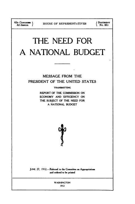 handle is hein.tera/nnatb0001 and id is 1 raw text is: 62D CONORmS     HOUSE OF REPRESENTATIVES       No. 861
THE NEED FOR
A NATIONAL BUDGET
MESSAGE FROM THE
PRESIDENT OF THE UNITED STATES
TRANSMITTING
REPORT OF THE COMMISSION ON
ECONOMY AND EFFICIENCY ON
THE SUBJECT OF THE NEED FOR
A NATIONAL BUDGET
I
JUNE 27. 1912.-Referred to the Committee on Appropriations
and ordered to be printed
WASHINGTON
1912


