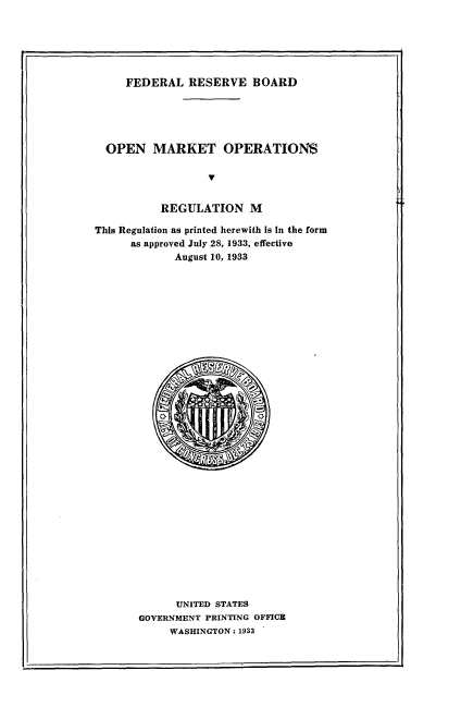 handle is hein.tera/onmtonrm0001 and id is 1 raw text is: 






FEDERAL   RESERVE BOARD


  OPEN   MARKET OPERATION$





           REGULATION M

This Regulation as printed herewith is in the form
      as approved July 28, 1933, effective
             August 10, 1933

































             UNITED STATES
       GOVERNMENT PRINTING OFFICE
            WASHINGTON : 1933


