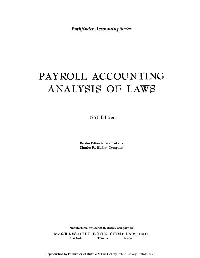 handle is hein.tera/payac0001 and id is 1 raw text is: Pathfinder Accounting Series

PAYROLL ACCOUNTING
ANALYSIS OF LAWS
1951 Edition
By the Editorial Staff of the
Charles R. Hadley Company
Manufactured by Charles R. Hadley Company for
McGRAW-HILL BOOK COMPANY, INC.
New York   Toronto  London

Reproduction by Permission of Buffalo & Erie County Public Library Buffalo, NY


