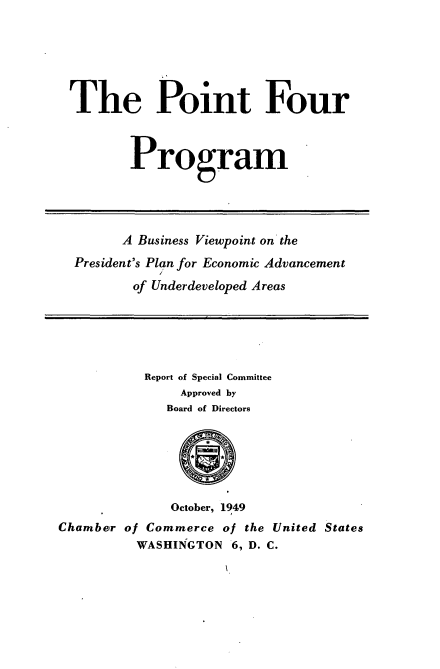 handle is hein.tera/pfpbvp0001 and id is 1 raw text is: 






The Point Four



         Program




         A Business Viewpoint on the
  President's Plan for Economic Advancement
         of Underdeveloped Areas





           Report of Special Committee
               Approved by
               Board of Directors






               October, 1949
Chamber of Commerce  of the United States
          WASHINGTON  6, D. C.


