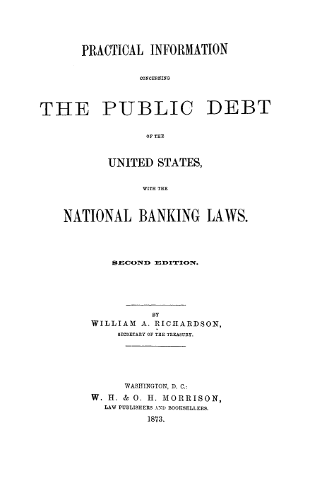 handle is hein.tera/pindebt0001 and id is 1 raw text is: PRACTICAL INFORMATION
CONCERNING
THE PUBLIC DEBT
OF THE
UNITED STATES,
WITH THE
NATIONAL BANKING LAWS.

SECOND lDITION.
BY
WILLIAM       A. RICHARDSON,
SECRETARY OF THE TREASURY.
WASHINGTON, D. C.:
W. H. & 0. H. MORRISON,
LAW PUBLISHERS AND BOOKSELLERS.
1873.


