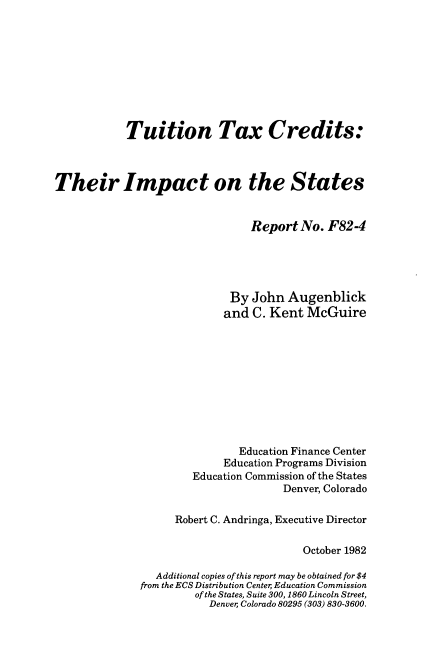 handle is hein.tera/pinntc0001 and id is 1 raw text is: 









            Tuition Tax Credits:



Their Impact on the States


                                Report  No. F824





                             By John  Augenblick
                             and C. Kent McGuire











                             Education Finance Center
                             Education Programs Division
                      Education Commission of the States
                                     Denver, Colorado

                    Robert C. Andringa, Executive Director

                                        October 1982

                Additional copies of this report may be obtained for $4
              from the ECS Distribution Center Education Commission
                       of the States, Suite 300, 1860 Lincoln Street,
                         Denver; Colorado 80295 (303) 830-3600.


