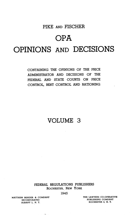 handle is hein.tera/pkadfcroa0003 and id is 1 raw text is: PIKE AND FISCHER
OPA
OPINIONS AND DECISIONS
CONTAINING THE OPINIONS OF THE PRICE
ADMINISTRATOR AND DECISIONS OF' THE
FEDERAL AND STATE COURTS ON PRICE
CONTROL, RENT CONTROL AND RATIONING
VOLUME 3
FEDERAL REGULATIONS PUBLISHERS
ROCHESTER, NEW YORK
1945

MATTHEW BENDER & COMPANY
INCORPORATED
ALBANY 1, N. Y.

THE LAWYERS CO-OPERATIVE
PUBLISHING COMPANY
ROCHESTER 3, N. Y.


