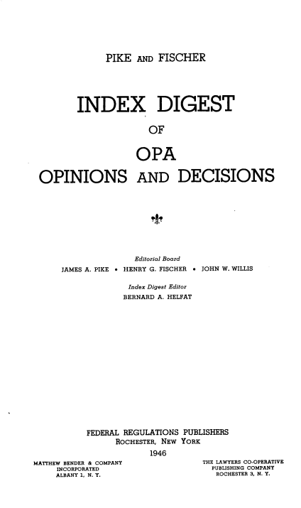handle is hein.tera/pkadfcroa0006 and id is 1 raw text is: PIKE AND FISCHER
INDEX DIGEST
OF
OPA
OPINIONS AND DECISIONS

JAMES A. PIKE 

Editorial Board
HENRY G. FISCHER  JOHN W. WILLIS

Index Digest Editor
BERNARD A. HELFAT
FEDERAL REGULATIONS PUBLISHERS
ROCHESTER, NEW YORK
1946

MATTHEW BENDER & COMPANY
INCORPORATED
ALBANY 1, N. Y.

THE LAWYERS CO-OPERATIVE
PUBLISHING COMPANY
ROCHESTER 3, N. Y.



