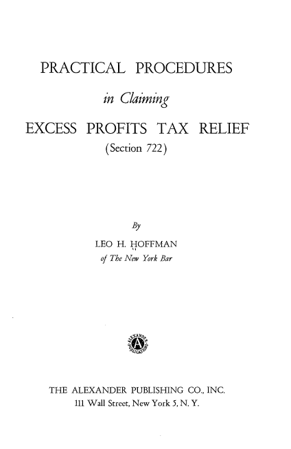 handle is hein.tera/plpscgep0001 and id is 1 raw text is: 



PRACTICAL PROCEDURES

          in Claiming


EXCESS


PROFITS


TAX RELIEF


  (Section 722)





      By
LEO H. HOFFMAN
of The New York Bar


THE ALEXANDER PUBLISHING CO., INC.
    111 Wall Street, New York 5, N. Y.


