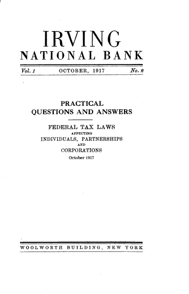 handle is hein.tera/plwnadas0001 and id is 1 raw text is: 






     IRVING

NATIONAL BANK

Vol. 1  OCTOBER, 1917   No. Q


      PRACTICAL
QUESTIONS AND ANSWERS

    FEDERAL TAX LAWS
         AFFECTING
  INDIVIDUALS, PARTNERSHIPS
          AND
      CORPORATIONS
        October 1917


WOOLWORTH BUILDING, NEW YORK


