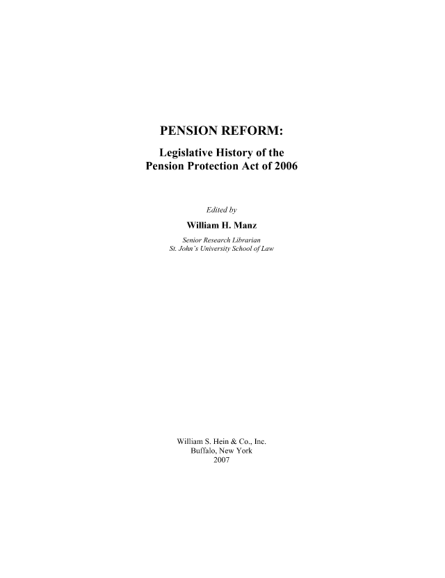 handle is hein.tera/pnsrfm0001 and id is 1 raw text is: PENSION REFORM:
Legislative History of the
Pension Protection Act of 2006
Edited by
William H. Manz
Senior Research Librarian
St. John's University School of Law
William S. Hein & Co., Inc.
Buffalo, New York
2007


