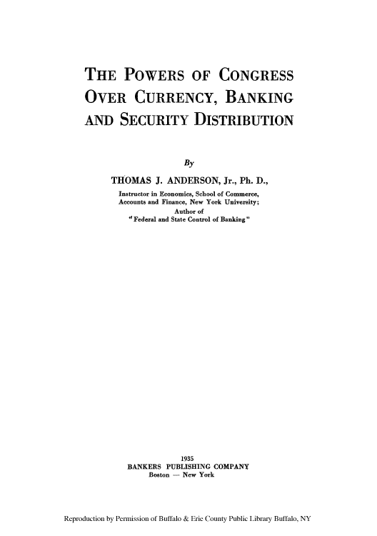 handle is hein.tera/pocncur0001 and id is 1 raw text is: THE POWERS OF CONGRESS
OVER CURRENCY, BANKING
AND SECURITY DISTRIBUTION
By
THOMAS J. ANDERSON, Jr., Ph. D.,
Instructor in Economics, School of Commerce,
Accounts and Finance, New York University;
Author of
d Federal and State Control of Banking

1935
BANKERS PUBLISHING COMPANY
Boston - New York

Reproduction by Permission of Buffalo & Erie County Public Library Buffalo, NY


