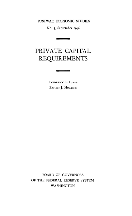 handle is hein.tera/postecom0005 and id is 1 raw text is: ï»¿POSTWAR ECONOMIC STUDIES
No. 5, September 1946
PRIVATE CAPITAL
REQUIREMENTS
FREDERICK C. DIRKS
ERNEST J. HOPKINS
BOARD OF GOVERNORS
OF THE FEDERAL RESERVE SYSTEM
WASHINGTON



