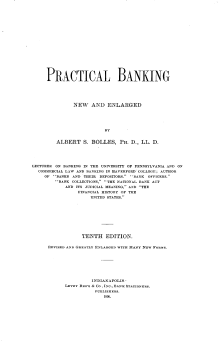 handle is hein.tera/pracbking0001 and id is 1 raw text is: 




















PRACTICAL BANKING






         NEW AND ENLARGED






                    BY


   ALBERT S. BOLLES, PH. D., LL. D.


LECTURER ON BANKING IN THE UNIVERSITY OF PENNSYLVANIA AND ON
  COMMERCIAL LAW AND BANKING IN HAVERFORD COLLEGE; AUTHOR
    OF BANKS AND THEIR DEPOSITORS. 'BANK OFFICERS.
        BANK COLLECTIONS, THE NATIONAL BANK ACT
            AND ITS JUDICIAL MEANING, AND THE
                FINANCIAL HISTORY OF THE
                    UNITED STATES.










                 TENTH EDITION.


      REVISED AND GREATLY ENLARGED WITH MANY NEW FORMS.








                     INDIANAPOLIS 
            LEVEY BRO'S & CO, INC., BANK STATIONERS.
                      PUBLISHERS.
                         1900.


