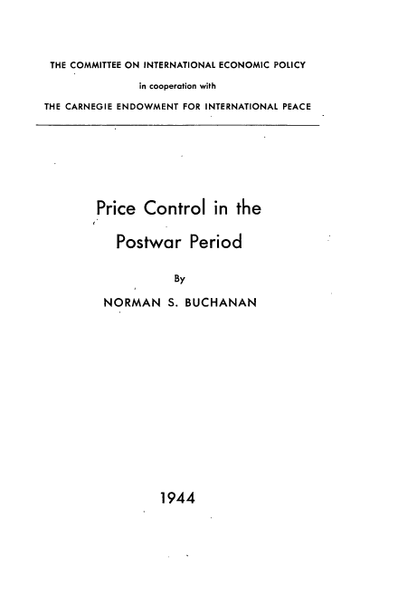 handle is hein.tera/prcpwp0001 and id is 1 raw text is: 



THE COMMITTEE ON INTERNATIONAL ECONOMIC POLICY
              in cooperation with
THE CARNEGIE ENDOWMENT FOR INTERNATIONAL PEACE







        Price  Control   in  the


           Postwar Period


                    By

         NORMAN S.   BUCHANAN


1944


