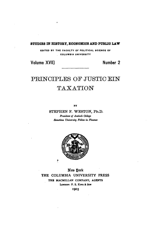 handle is hein.tera/prijutax0001 and id is 1 raw text is: 










STUDIES IN HISTORY, ECONOMICS AND PUBLIC LAW
     EDITED BY THE FACULTY OF POLITICAL SCIENCE OF
               COLUMBIA UNIVERSITY

Volume XVII]                        Number 2



PRINCIPLES OF JUSTIC EIN

             TAXATION



                     BY
         STEPHEN   F. WESTON,  Ph.D.
              President of Antioch Cbllege
           sometime Univeraity Fellow in nFnance












                  Netw Pork
     THE  COLUMBIA   UNIVERSITY  PRESS
         THE MACMILLAN COMPANY, AGENTS
              LoNDo: P. S. kING & SoN
                     1903


