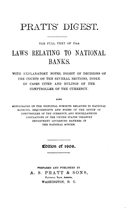 handle is hein.tera/prsdgt0001 and id is 1 raw text is: 







    PRATTS' DIG EST.



             TiiE FULL TEXT OF THE


LAWS RELATING TO NATIONAL

                  BANKS.


WITH EXPLANATORY  NOTES, DIGEST OF DECISIONS OF
   THE COURTS ON THE SEVERAL SECTIONS, INDEX
     OF  CASES CITED AND RULINGS OF  THE
         COMPTROLLER OF THE CURRENCY.


                     ALso

MONOGRAPHS ON THE PRINCIPAL SUBJECTS RELATING TO NATIONA$
   BANKING, REQUIREMENTS AND FORMS OF THE OFFICE OF
   COMPTROLLER OF THE CURRENCY, AND MISCELLANEOUS
       REGULATIONS OF THE UNITED STATES TREASURY
          DEPARTMENT GOVERNING BANKERS IN
               THE NATIONAL SYSTEM.






               Ebttion of 1908.





            PREPARED AND PUBLISHED BY

         A.  S. PRATT     &  SONS,
                NATIONAL BANK ASEsTS,
              WASHINGTON,  D. C.


