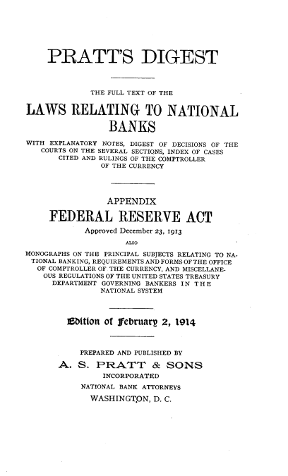 handle is hein.tera/psdgttefl0001 and id is 1 raw text is: 







    PRATT'S DIGEST




             THE FULL TEXT OF THE


LAWS RELATING TO NATIONAL

                 BANKS

WITH EXPLANATORY NOTES, DIGEST OF DECISIONS OF THE
   COURTS ON THE SEVERAL SECTIONS, INDEX OF CASES
       CITED AND RULINGS OF THE COMPTROLLER
               OF THE CURRENCY




               APPENDIX

     FEDERAL RESERVE ACT

            Approved December 23, 1913

                    ALSO

MONOGRAPHS ON THE PRINCIPAL SUBJECTS RELATING TO NA-
TIONAL BANKING, REQUIREMENTS AND FORMS OF THE OFFICE
  OF COMPTROLLER OF THE CURRENCY, AND MISCELLANE-
    OUS REGULATIONS OF THE UNITED STATES TREASURY
    DEPARTMENT GOVERNING BANKERS IN T H E
               NATIONAL SYSTEM




        E  ttton of februarg 2, 1914



           PREPARED AND PUBLISHED BY

       A.  S. PRATT & SONS
                INCORPORATED
           NATIONAL BANK ATTORNEYS

             WASHINGT.ON, D. C.


