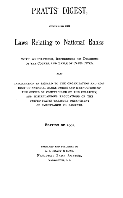 handle is hein.tera/psdtcgtels0001 and id is 1 raw text is: 


         PRATTS' DIGEST,




                  COMPRISING TBE





Laws Relating to National Banks




   WITH  ANNOTATIONS, REFERENCES TO DECISIONS
      OF THE COURTS, AND TABLE OF CASES CITED,


                     ALao


INFORMATION IN REGARD TO THE ORGANIZATION AND CON-
  DUCT OF NATIONAL BANKS, FORMS AND INSTRUCTIONS OF
    THE OFFICE OF COMPTROLLER OF THE CURRENCY,
      AND MISCELLANEOUS REGULATIONS OF THE
        UNITED STATES TREASURY DEPARTMENT
           OF IMPORTANCE TO BANKERS.


    EDITION OF 1901.






  PREPARED AND PUBLSHED BY
    A. S. PRATT & SONS,
NATIONAL  BANK AGENTS,
      WASHINGTON, D. C.



