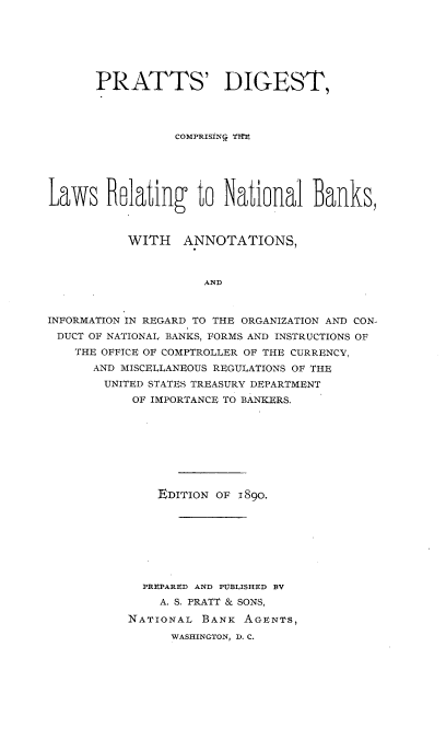 handle is hein.tera/psdtcgtelsr0001 and id is 1 raw text is: 







      PRATTS' DIGEST,




                 COMPRISINQ THE





Laws Blating to National Banks,



           WITH   ANNOTATIONS,



                     AND



INFORMATION IN REGARD TO THE ORGANIZATION AND CON-
DUCT OF NATIONAL BANKS, FORMS AND INSTRUCTIONS OF
    THE OFFICE OF COMPTROLLER OF THE CURRENCY,
      AND MISCELLANEOUS REGULATIONS OF THE
        UNITED STATES TREASURY DEPARTMENT
           OF IMPORTANCE TO BANKERS.


    EDITION OF 1890.








  PREPARED AND PUBLISHED BV
    A. S. PRATT & SONS,

NATIONAL  BANK AGIENTS,
      WASHINGTON, D. C.


