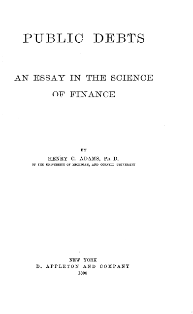 handle is hein.tera/pubdbtsf0001 and id is 1 raw text is: 





  PUBLIC DEBTS






AN ESSAY IN THE SCIENCE


         OF FINANCE









               BY
        HENRY 0. ADAMS, PH. D.
    OF THE UNIVERSITY OF IICHIGAN, AND CORNEL  UNIVERSITY


        NEW YORK
D. APPLETON AND COMPANY


