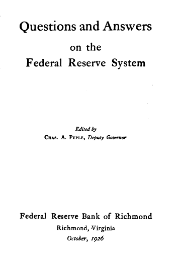 handle is hein.tera/qsadasotefl0001 and id is 1 raw text is: 

Questions and Answers

            on  the


Federal


Reserve


System


             Edited by
      Cans. A. PEPLE, Deputy Governor







Federal Reserve Bank of Richmond
         Richmond, Virginia
           October, 1926


