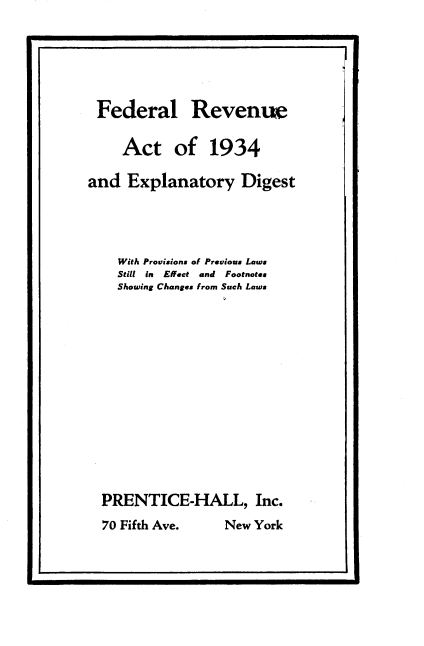 handle is hein.tera/raed0001 and id is 1 raw text is: 






Federal


Revenue


    Act of 1934

and Explanatory Digest




    With Provisions of Previous Laws
    Still in Effect and Footnote&
    Showing Changes from Such Laws














  PRENTICE-HALL, Inc.


70 Fifth Ave.


New York


I.                                      -


