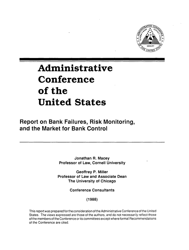 handle is hein.tera/rbfrm0001 and id is 1 raw text is: 














        Administrative

        Conference

        of the

        United States



Report on Bank Failures, Risk Monitoring,
and the Market for Bank Control





                         Jonathan R. Macey
                  Professor of Law, Cornell University

                         Geoffrey P. Miller
                 Professor of Law and Associate Dean
                      The University of Chicago

                      Conference Consultants

                              (1988)

    This report was prepared for the consideration of the Administrative Conference of the United
    States. The views expressed are those of the authors, and do not necessarily reflect those
    of the members of the Conference or its committees except where formal Recommendations
    of the Conference are cited.


