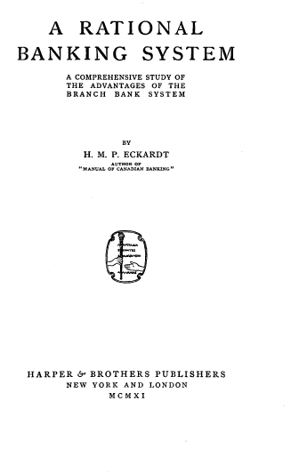 handle is hein.tera/rbscs0001 and id is 1 raw text is: 


    A RATIONAL


BANKING SYSTEM

       A COMPREHENSIVE STUDY OF
       THE ADVANTAGES OF THE
       BRANCH BANK SYSTEM





               BY
         H. M. P. ECKARDT
             AUTHOR OF
         MANUAL OF CANADIAN BANKING


























 HARPER &' BROTHERS PUBLISHERS
       NEW YORK AND LONDON
             MCMXI


