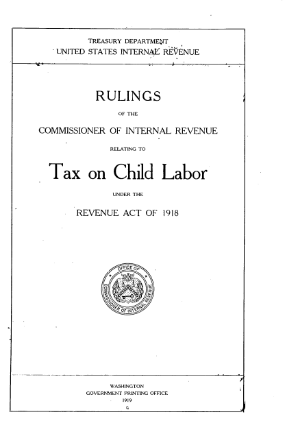 handle is hein.tera/rcirrt0001 and id is 1 raw text is: 






          TREASURY DEPARTMENT

    UNITED STATES INTERNAY1 REVENUE








            RULINGS


                OF THE


COMMISSIONER   OF INTERNAL  REVENUE


               RELATING TO


Tax on Child Labor


             UNDER THE



      REVENUE  ACT  OF 1918


0vflce 0


     WASHINGTON
GOVERNMENT PRINTING OFFICE
       1919



