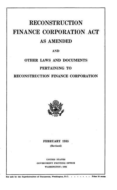 handle is hein.tera/rctfnc0001 and id is 1 raw text is: RECONSTRUCTION
FINANCE CORPORATION ACT
AS AMENDED
AND
OTHER LAWS AND DOCUMENTS
PERTAINING TO
RECONSTRUCTION FINANCE CORPORATION

FEBRUARY 1935
(Revised)
UNITED STATES
GOVERNMENT PRINTING OFFICE
WASHINGTON: 1935

For sale by the Superintendent of Documents, Washington, D.C.    -  - - - -     - -  Price 10 cents


