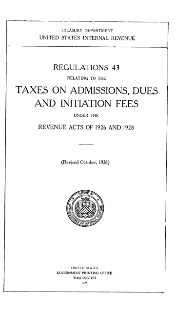 handle is hein.tera/regrelt0001 and id is 1 raw text is: TREASURY DEPARTMENT
UNITED STATES INTERNAL REVENUE
REGULATIONS 43
RELATING TO THE
TAXES ON ADMISSIONS, DUES
AND INITIATION FEES
UNDER THE
REVENUE ACTS OF 1926 AND 1928
(Revised October, 1928)
OFFICE OF
0 O
UNITED STATES
GOVERNMENT PRINTING OFFICE
WASHINGTON
1928


