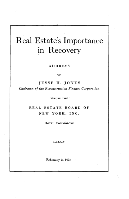 handle is hein.tera/reir0001 and id is 1 raw text is: 










Real   Estate's Importance


         in  Recovery



             ADDRESS

                OF

         JESSE  H. JONES
 Chairman of the Reconstruction Finance Corporation

              BEFORE THE


     REAL  ESTATE  BOARD   OF
         NEW  YORK,  INC.

           HOTEL COMMODORE


February 2, 1935


