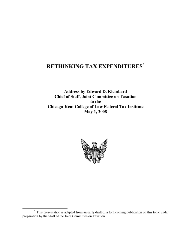 handle is hein.tera/rettaxexp0001 and id is 1 raw text is: RETHINKING TAX EXPENDITURES*
Address by Edward D. Kleinbard
Chief of Staff, Joint Committee on Taxation
to the
Chicago-Kent College of Law Federal Tax Institute
May 1, 2008

This presentation is adapted from an early draft of a forthcoming publication on this topic under
preparation by the Staff of the Joint Committee on Taxation.


