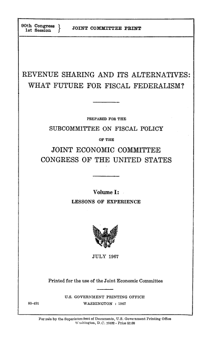 handle is hein.tera/revshar0001 and id is 1 raw text is: 90th Congress  JOINT CO1IMITTEE PRINT
1st Session I
REVENUE SHARING AND ITS ALTERNATIVES:
WHAT FUTURE FOR FISCAL FEDERALISM?
PREPARED FOR THE
SUBCOMMITTEE ON FISCAL POLICY
OF THE
JOINT ECONOMIC COMMITTEE
CONGRESS OF THE UNITED STATES
Volume I:
LESSONS OF EXPERIENCE

JULY 1967

80-491

Printed for the use of the Joint Economic Committee
U.S. GOVERNMENT PRINTING OFFICE
WASHINGTON : 1967

For sale by the Superintendent of Documents, U.S. Government Printing Office
WNshington, D.C. 20402 - Price $2.00


