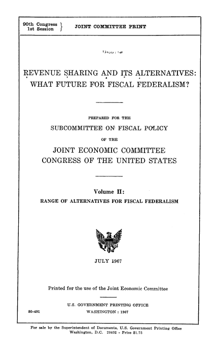 handle is hein.tera/revshar0002 and id is 1 raw text is: 90th Congress
1st Session

JOINT COMMITTEE PRINT

REVENUE SHARING AND ITS ALTERNATIVES:
WHAT FUTURE FOR FISCAL FEDERALISM?
PREPARED FOR THE
SUBCOMMITTEE ON FISCAL POLICY
OF THE
JOINT ECONOMIC COMMITTEE
CONGRESS OF THE UNITED STATES

Volume II:
RANGE OF ALTERNATIVES FOR FISCAL FEDERALISM

JULY 1967
Printed for the use of the Joint Economic Committee

U.S. GOVERNMENT PRINTING OFFICE
WASHINGTON: 1967

80-491

For sale by the Superintendent of Documents, U.S. Government Printing Office
Washington, D.C. 20402 - Price $1.75


