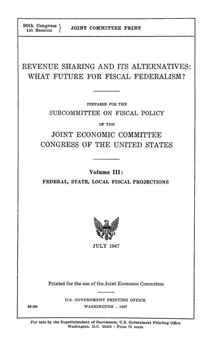 handle is hein.tera/revshar0003 and id is 1 raw text is: 90th Congress   JOINT COMMITTEE PRINT
1st Sessionf

REVENUE SHARING AND ITS ALTERNATIVES:
WHAT FUTURE FOR FISCAL FEDERALISM?
PREPARED FOR THE
SUBCOMMITTEE ON FISCAL POLICY
OF THE
JOINT ECONOMIC COMMITTEE
CONGRESS OF THE UNITED STATES

80-491

Volume III:
FEDERAL, STATE, LOCAL FISCAL PROJECTIONS
JULY 1967
Printed for the use of the Joint Economic Committee
U.S. GOVERNMENT PRINTING OFFICE
WASHINGTON . 1967

For sale by the Superintendent of Documents, U.S. Government Printing Office
Washington, D.C. 20402 - Price 75 cents


