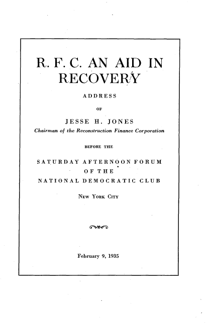 handle is hein.tera/rfcar0001 and id is 1 raw text is: 









R. F. C. AN       AID     IN

      RECOVERY

           ADDRESS

              OF

       JESSE H. JONES
Chairman of the Reconstruction Finance Corporation


           BEFORE THE

 SATURDAY AFTERNOON FORUM
           OF THE
 NATIONAL DEMOCRATIC CLUB


          NEW YORK CITY


February 9, 1935


