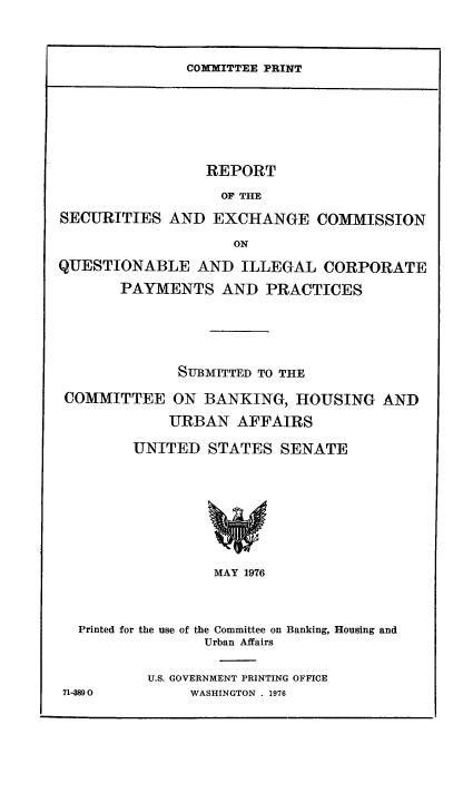 handle is hein.tera/rfheitionqu0001 and id is 1 raw text is: COMMITTEE PRINT

REPORT
OF THE
SECURITIES AND EXCHANGE COMMISSION
ON
QUESTIONABLE AND ILLEGAL CORPORATE
PAYMENTS AND PRACTICES
SUBMITTED TO THE
COMMITTEE ON BANKING, HOUSING AND
URBAN AFFAIRS
UNITED STATES SENATE
MAY 1976
Printed for the use of the Committee on Banking, Housing and
Urban Affairs
U.S. GOVERNMENT PRINTING OFFICE
71-389 0       WASHINGTON . 1976


