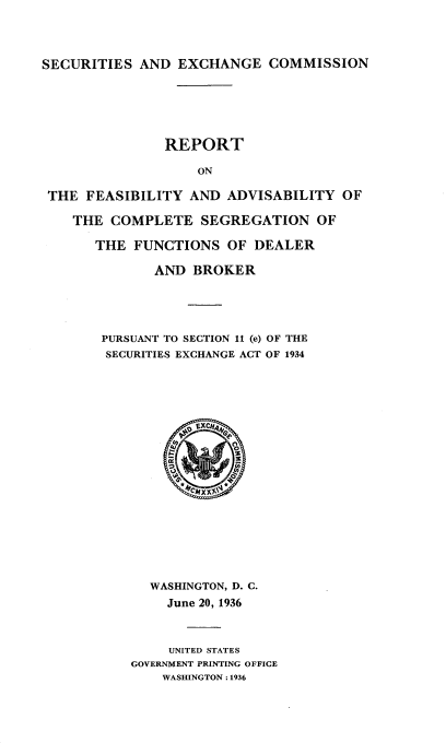 handle is hein.tera/rfsbltyc0001 and id is 1 raw text is: 




SECURITIES AND EXCHANGE COMMISSION






               REPORT

                   ON

 THE FEASIBILITY AND ADVISABILITY OF

    THE COMPLETE SEGREGATION OF

       THE FUNCTIONS OF DEALER

              AND BROKER


PURSUANT TO SECTION 11 (e) OF THE
SECURITIES EXCHANGE ACT OF 1934


  WASHINGTON, D. C.
    June 20, 1936



    UNITED STATES
GOVERNMENT PRINTING OFFICE
    WASHINGTON: 1936


