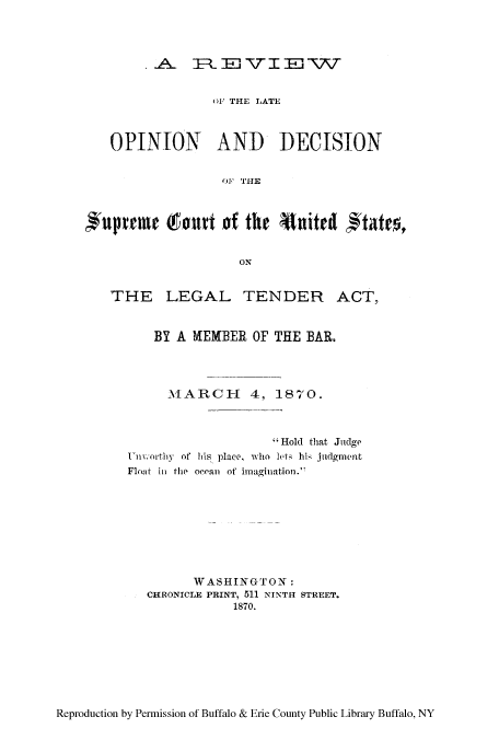 handle is hein.tera/rlateod0001 and id is 1 raw text is: _,A. I, El TT I E  T
oF THE LATE
OPINION AND DECISION
OF THE
uptrm (50ut of the Atuitest I*tate,
ON
THE LEGAL TENDER ACT,
BY A HEMBER OF THE BAR.
MARCH 4, 1870.

Uini orthy~ of

 Hold that Judge
his place, who lei his judgment

Flout in the ocean of inagination.

WASHINGTON:
CHRONICLE PRINT, 511 NINTH STREET.
1870.

Reproduction by Permission of Buffalo & Erie County Public Library Buffalo, NY


