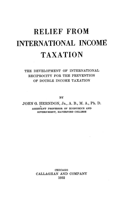 handle is hein.tera/rlftxdvptrec0001 and id is 1 raw text is: 







       RELIEF FROM


INTERNATIONAL INCOME


         TAXATION



   THE DEVELOPMENT OF INTERNATIONAL
   RECIPROCITY FOR THE PREVENTION
      OF DOUBLE INCOME TAXATION



                BY

  JOHN G. HERNDON, JR., A. B., M. A., Ph. D
         t,
      ASSISTANT PROFESSOR OF ECONOMICS AND
        GOVERNMENT, HAVERFORD COLLEGE


       CHICAGO
CALLAGHAN AND COMPANY
         1932


