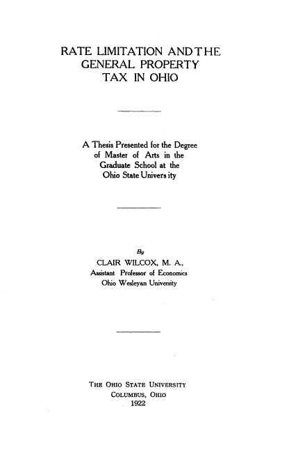 handle is hein.tera/rlgpt0001 and id is 1 raw text is: 




RATE LIMITATION AND THE
     GENERAL PROPERTY
          TAX IN OHIO






     A Thesis Presented for the Degree
        of Master of Arts in the
        Graduate School at the
          Ohio State Univers ity







                  By
        CLAIR WILCOX, M. A.,
        Assistant Professor of Economics
        Ohio Wesleyan University










      THE Omo STATE UNIVERSITY
            COLUMBUS, OHIO
                1922


